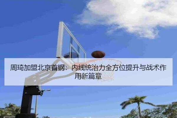周琦加盟北京首钢：内线统治力全方位提升与战术作用新篇章