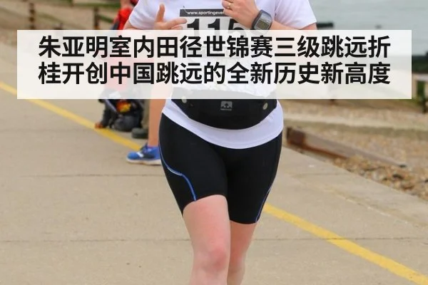 朱亚明室内田径世锦赛三级跳远折桂开创中国跳远的全新历史新高度